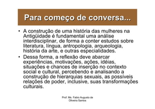 Para começo de conversa...
• A construção de uma história das mulheres na
  Antigüidade é fundamental uma análise
  interdisciplinar, de forma a conter estudos sobre
  literatura, língua, antropologia, arqueologia,
  história da arte, e outras especialidades.
• Dessa forma, a reflexão deve abarcar
  experiências, motivações, ações, idéias,
  situações e chances de inserção no contexto
  social e cultural, percebendo e analisando a
  construção de hierarquias sexuais, as possíveis
  relações de poder, inclusive, suas transformações
  culturais.
                  Prof. Ms. Fabio Augusto de
                        Oliveira Santos
 