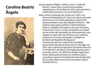 Carolina Beatriz ÂngeloCarolina Beatriz Ângelo  médica, viúva e “chefe de família”, ousou votar nas primeiras eleições republicanas a 28 de Maio de 1912 aproveitando as indefinições existentes no enunciado da Lei.Após o feito é aprovada elo senado em 1913 a Lei Eleitoral da República (nº 3 de 3 de Julho) onde pela primeira vez num texto legislativo se determina expressamente o sexo dos cidadãos eleitores: “são eleitores dos cargos políticos e administrativos todos os cidadãos portugueses do sexo masculino, maiores de 21 anos, ou que completem essa idade até ao termo das operações de recenseamento, que estejam no gozo dos seus direitos civis e políticos, saibam ler e escrever português e residam no território da República Portuguesa”.O direito de voto às mulheres foi concedido (precariamente) pela primeira vez em Portugal, em 1931 sob o patrocínio legislativo do Estado Novo (lei nº 19:694 de 5 de Maio), restringido àquelas com o curso dos Liceus. Em 1934 nas eleições legislativas foram eleitas pela primeira vez mulheres para a assembleia nacional: DomitíliaHormizinda Miranda de Carvalho, Maria dos Santos Guardiola e Maria Cândida Pereira. .