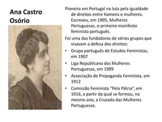 Ana Castro OsórioPioneira em Portugal na luta pela igualdade de direitos entre homens e mulheres. Escreveu, em 1905, Mulheres Portuguesas, o primeiro manifesto feminista português.Foi uma das fundadoras de vários grupos que visavam a defesa dos direitos:Grupo português de Estudos Feministas, em 1907Liga Republicana das Mulheres Portuguesas, em 1909Associação de Propaganda Feminista, em 1912Comissão Feminista “Pela Pátria”, em 1916, a partir da qual se formou, no mesmo ano, a Cruzada das Mulheres Portuguesas.