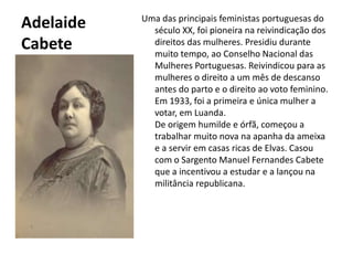 Adelaide CabeteUma das principais feministas portuguesas do século XX, foi pioneira na reivindicação dos direitos das mulheres. Presidiu durante muito tempo, ao Conselho Nacional das Mulheres Portuguesas. Reivindicou para as mulheres o direito a um mês de descanso antes do parto e o direito ao voto feminino. Em 1933, foi a primeira e única mulher a votar, em Luanda.De origem humilde e órfã, começou a trabalhar muito nova na apanha da ameixa e a servir em casas ricas de Elvas. Casou com o Sargento Manuel Fernandes Cabete que a incentivou a estudar e a lançou na militância republicana.