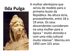 Ilda PulgaA mulher alentejana que serviu de modelo para o primeiro busto da República. Na altura teria, provavelmente, entre 18 a 19 anos. Os seus descendentes consideram-na uma mulher para a época " muito atrevida e com uma vida cultural muito intensa". Morreu em 1993 com 101 anos.