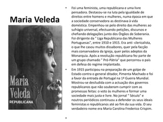 Maria VeledaFoi uma feminista, uma republicana e uma livre pensadora. Destacou-se na luta pela igualdade de direitos entre homens e mulheres, numa época em que a sociedade conservadora as destinava à vida doméstica. Empenhou-se pelo direito das mulheres ao sufrágio universal, efectuando petições, discursos e chefiando delegações junto dos Órgãos de Soberania. Foi dirigente da " Liga Republicana das Mulheres Portuguesas", entre 1910 e 1915. Era anti -clericalista, o que lhe casou muitos dissabores, quer pela facção mais conservadora da Igreja, quer pelos adeptos da Monarquia. Após a revolução republicana fez parte de um grupo chamado " Pró-Pátria" que percorreu o país em defesa do regime implantado.Em 1915 participou na preparação de um golpe de Estado contra o general ditador, Pimenta Machado e foi a favor da entrada de Portugal na 1ª Guerra Mundial. Mostrou-se desiludida com a actuação dos governos republicanos que não souberam cumprir com as promessas feitas: o voto às mulheres e formar uma sociedade mais justa e livre. No jornal " Século" e noutros periódicos continuou a defender os seus ideais feministas e republicanos até ao fim da sua vida. O seu verdadeiro nome era Maria Carolina Frederico Crispim.