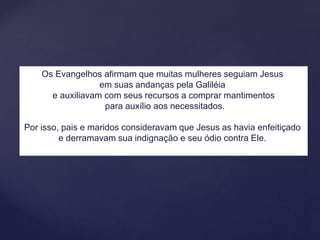 Os Evangelhos afirmam que muitas mulheres seguiam Jesus
em suas andanças pela Galiléia
e auxiliavam com seus recursos a comprar mantimentos
para auxílio aos necessitados.
Por isso, pais e maridos consideravam que Jesus as havia enfeitiçado
e derramavam sua indignação e seu ódio contra Ele.
 