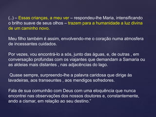 (..) – Essas crianças, a meu ver – respondeu-lhe Maria, intensificando
o brilho suave de seus olhos – trazem para a humanidade a luz divina
de um caminho novo.
Meu filho também é assim, envolvendo-me o coração numa atmosfera
de incessantes cuidados.
Por vezes, vou encontrá-lo a sós, junto das águas, e, de outras , em
conversação profundas com os viajantes que demandam a Samaria ou
as aldeias mais distantes , nas adjacências do lago.
Quase sempre, surpreendo-lhe a palavra caridosa que dirige às
lavadeiras, aos transeuntes , aos mendigos sofredores.
Fala de sua comunhão com Deus com uma eloquência que nunca
encontrei nas observações dos nossos doutores e, constantemente,
ando a cismar, em relação ao seu destino.”
 