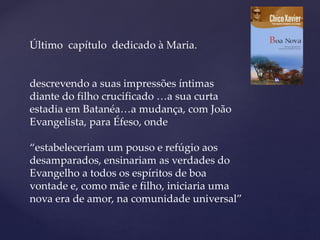 Último capítulo dedicado à Maria.
descrevendo a suas impressões íntimas
diante do filho crucificado …a sua curta
estadia em Batanéa…a mudança, com João
Evangelista, para Éfeso, onde
“estabeleceriam um pouso e refúgio aos
desamparados, ensinariam as verdades do
Evangelho a todos os espíritos de boa
vontade e, como mãe e filho, iniciaria uma
nova era de amor, na comunidade universal”
 