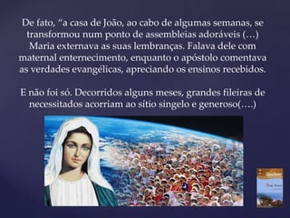 De fato, “a casa de João, ao cabo de algumas semanas, se
transformou num ponto de assembleias adoráveis (…)
Maria externava as suas lembranças. Falava dele com
maternal enternecimento, enquanto o apóstolo comentava
as verdades evangélicas, apreciando os ensinos recebidos.
E não foi só. Decorridos alguns meses, grandes fileiras de
necessitados acorriam ao sítio singelo e generoso(….)
 