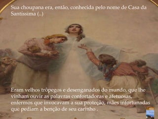 Sua choupana era, então, conhecida pelo nome de Casa da
Santíssima (..)
Eram velhos trôpegos e desenganados do mundo, que lhe
vinham ouvir as palavras confortadoras e afetuosas,
enfermos que invocavam a sua proteção, mães infortunadas
que pediam a benção de seu carinho .
 