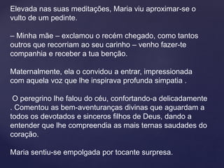 Elevada nas suas meditações, Maria viu aproximar-se o
vulto de um pedinte.
– Minha mãe – exclamou o recém chegado, como tantos
outros que recorriam ao seu carinho – venho fazer-te
companhia e receber a tua benção.
Maternalmente, ela o convidou a entrar, impressionada
com aquela voz que lhe inspirava profunda simpatia .
O peregrino lhe falou do céu, confortando-a delicadamente
. Comentou as bem-aventuranças divinas que aguardam a
todos os devotados e sinceros filhos de Deus, dando a
entender que lhe compreendia as mais ternas saudades do
coração.
Maria sentiu-se empolgada por tocante surpresa.
 