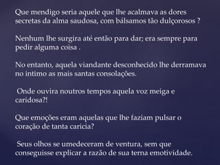Que mendigo seria aquele que lhe acalmava as dores
secretas da alma saudosa, com bálsamos tão dulçorosos ?
Nenhum lhe surgira até então para dar; era sempre para
pedir alguma coisa .
No entanto, aquela viandante desconhecido lhe derramava
no intimo as mais santas consolações.
Onde ouvira noutros tempos aquela voz meiga e
caridosa?!
Que emoções eram aquelas que lhe faziam pulsar o
coração de tanta caricia?
Seus olhos se umedeceram de ventura, sem que
conseguisse explicar a razão de sua terna emotividade.
 
