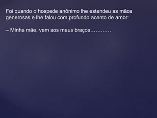 Foi quando o hospede anônimo lhe estendeu as mãos
generosas e lhe falou com profundo acento de amor:
– Minha mãe, vem aos meus braços…………
 