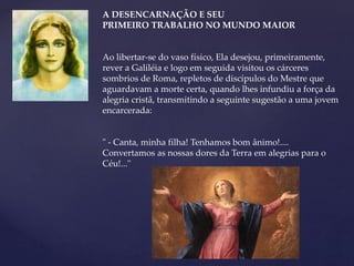 A DESENCARNAÇÃO E SEU
PRIMEIRO TRABALHO NO MUNDO MAIOR
Ao libertar-se do vaso físico, Ela desejou, primeiramente,
rever a Galiléia e logo em seguida visitou os cárceres
sombrios de Roma, repletos de discípulos do Mestre que
aguardavam a morte certa, quando lhes infundiu a força da
alegria cristã, transmitindo a seguinte sugestão a uma jovem
encarcerada:
" - Canta, minha filha! Tenhamos bom ânimo!....
Convertamos as nossas dores da Terra em alegrias para o
Céu!..."
 