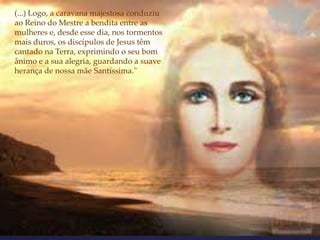 (...) Logo, a caravana majestosa conduziu
ao Reino do Mestre a bendita entre as
mulheres e, desde esse dia, nos tormentos
mais duros, os discípulos de Jesus têm
cantado na Terra, exprimindo o seu bom
ânimo e a sua alegria, guardando a suave
herança de nossa mãe Santíssima."
 