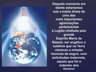 Daquele momento em
diante estaríamos
sob a tutela direta de
uma das
mais importantes
agremiações
pertencentes
à Legião chefiada pelo
grande
Espírito Maria de
Nazaré, ser angélico e
sublime que na Terra
mereceu a missão
honrosa de seguir, com
solicitudes maternais,
aquele que foi o
redentor dos
Homens!
 