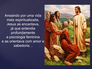 Ansiando por uma vida
mais espiritualizada,
Jesus as encantava,
já que entendia
profundamente
a psicologia feminina
e as orientava com amor e
sabedoria. .
 