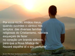 Por essa razão, irmãos meus,
quando ouvirdes o cântico nos
templos das diversas famílias
religiosas do Cristianismo, não vos
esqueçais de fazer
no coração um brando silêncio,
para que a Rosa Mística de
Nazaré espalhe aí o seu perfume”
Do livro “Boa Nova” Humberto de Campos/Chico Xavier.
 