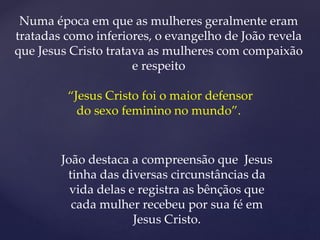 Numa época em que as mulheres geralmente eram
tratadas como inferiores, o evangelho de João revela
que Jesus Cristo tratava as mulheres com compaixão
e respeito
“Jesus Cristo foi o maior defensor
do sexo feminino no mundo”.
João destaca a compreensão que Jesus
tinha das diversas circunstâncias da
vida delas e registra as bênçãos que
cada mulher recebeu por sua fé em
Jesus Cristo.
 