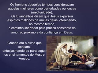 Os homens daqueles tempos consideravam
aquelas mulheres como perturbadas ou loucas
(mediunidade).
Os Evangelhos dizem que Jesus expulsou
espíritos malignos de muitas delas, oferecendo,
ao mesmo tempo,
o caminho libertador pela prática constante do
amor ao próximo e da confiança em Deus.
.
Grande era o alívio que
sentiam,
entusiasmando-se para seguir
os ensinamentos do Mestre
Amado.
 