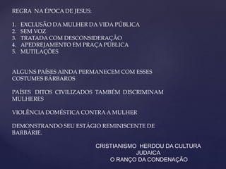 REGRA NA ÉPOCA DE JESUS:
1. EXCLUSÃO DA MULHER DA VIDA PÚBLICA
2. SEM VOZ
3. TRATADA COM DESCONSIDERAÇÃO
4. APEDREJAMENTO EM PRAÇA PÚBLICA
5. MUTILAÇÕES
ALGUNS PAÍSES AINDA PERMANECEM COM ESSES
COSTUMES BÁRBAROS
PAÍSES DITOS CIVILIZADOS TAMBÉM DISCRIMINAM
MULHERES
VIOLÊNCIA DOMÉSTICA CONTRA A MULHER
DEMONSTRANDO SEU ESTÁGIO REMINISCENTE DE
BARBÁRIE.
CRISTIANISMO HERDOU DA CULTURA
JUDAICA
O RANÇO DA CONDENAÇÃO
 