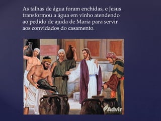 As talhas de água foram enchidas, e Jesus
transformou a água em vinho atendendo
ao pedido de ajuda de Maria para servir
aos convidados do casamento.
 