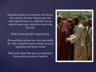 Quando Joana se encontrou com Jesus,
ele a curou de uma doença que não
está especificada ou a libertou de um
espírito mau que controlava sua vida
(Lc 8.2).
Então Joana decidiu seguir Jesus.
Ela escolheu colocar em risco seu estilo
de vida confortável para tornar-se uma
seguidora de Jesus Cristo
Mas Jesus disse-lhe que no momento,
Sua tarefa era junto à família
 