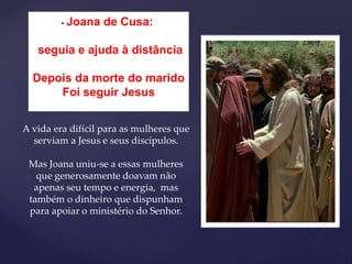 - Joana de Cusa:
seguia e ajuda à distância
Depois da morte do marido
Foi seguir Jesus
A vida era difícil para as mulheres que
serviam a Jesus e seus discípulos.
Mas Joana uniu-se a essas mulheres
que generosamente doavam não
apenas seu tempo e energia, mas
também o dinheiro que dispunham
para apoiar o ministério do Senhor.
 