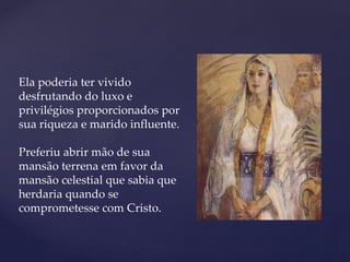 Ela poderia ter vivido
desfrutando do luxo e
privilégios proporcionados por
sua riqueza e marido influente.
Preferiu abrir mão de sua
mansão terrena em favor da
mansão celestial que sabia que
herdaria quando se
comprometesse com Cristo.
 