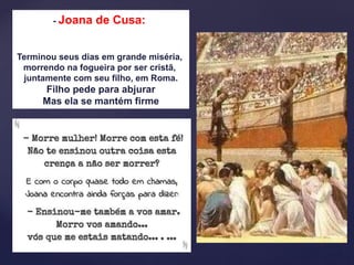 - Joana de Cusa:
Terminou seus dias em grande miséria,
morrendo na fogueira por ser cristã,
juntamente com seu filho, em Roma.
Filho pede para abjurar
Mas ela se mantém firme
 