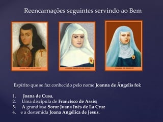 Espírito que se faz conhecido pelo nome Joanna de Ângelis foi:
1. Joana de Cusa,
2. Uma discípula de Francisco de Assis;
3. A grandiosa Soror Juana Inés de La Cruz
4. e a destemida Joana Angélica de Jesus.
Reencarnações seguintes servindo ao Bem
 
