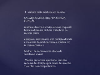 1 - cultura mais machista do mundo:
SALÁRIOS MENORES PRA MESMA
FUNÇÃO
mulheres fazem o serviço de casa enquanto
homem descansa embora trabalhem da
mesma forma
estupros , assassinatos sem punição devida
e violência doméstica contra a mulher em
níveis alarmantes
Mulher destacada como objeto de
satisfação sexual
Mulher que aceita, quietinha, que não
reclama das traições por medo das reações
violentas dos companheiros.
 