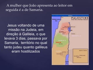 A mulher que João apresenta ao leitor em
seguida é a de Samaria.
Jesus voltando de uma
missão na Judeia, em
direção à Galileia, o que
levava 3 dias, passava por
Samaria, território no qual
tanto judeu quanto galileus
eram hostilizados
 