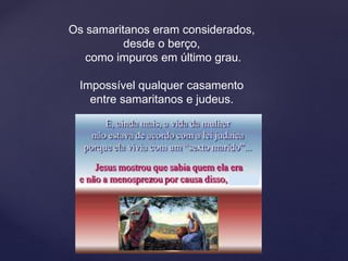 Os samaritanos eram considerados,
desde o berço,
como impuros em último grau.
Impossível qualquer casamento
entre samaritanos e judeus.
 