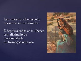 Jesus mostrou-lhe respeito
apesar de ser de Samaria.
E depois a todas as mulheres
sem distinção de
nacionalidade
ou formação religiosa.
 