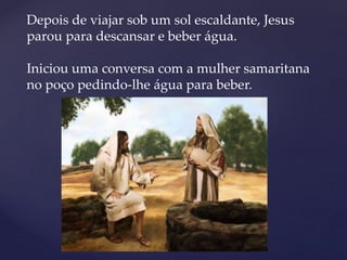 Depois de viajar sob um sol escaldante, Jesus
parou para descansar e beber água.
Iniciou uma conversa com a mulher samaritana
no poço pedindo-lhe água para beber.
 