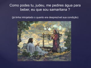 Como podes tu, judeu, me pedires água para
beber, eu que sou samaritana ?
(já tinha introjetado o quanto era desprezível sua condição)
 