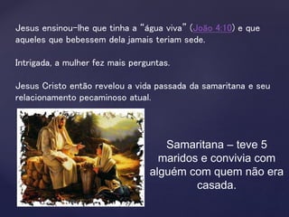 Jesus ensinou-lhe que tinha a “água viva” (João 4:10) e que
aqueles que bebessem dela jamais teriam sede.
Intrigada, a mulher fez mais perguntas.
Jesus Cristo então revelou a vida passada da samaritana e seu
relacionamento pecaminoso atual.
Samaritana – teve 5
maridos e convivia com
alguém com quem não era
casada.
 