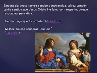 Embora ela possa ter-se sentido constrangida, talvez também
tenha sentido que Jesus Cristo lhe falou com respeito, porque
respondeu, pensativa:
“Senhor, vejo que és profeta” (João 4:19).
“Mulher (minha senhora), crê-me”
(João 4:21)
 