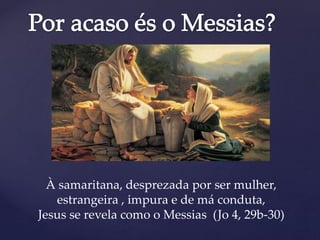 À samaritana, desprezada por ser mulher,
estrangeira , impura e de má conduta,
Jesus se revela como o Messias (Jo 4, 29b-30)
 