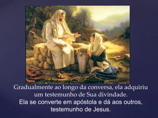 Gradualmente ao longo da conversa, ela adquiriu
um testemunho de Sua divindade.
Ela se converte em apóstola e dá aos outros,
testemunho de Jesus.
 