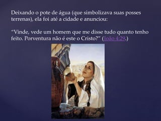 Deixando o pote de água (que simbolizava suas posses
terrenas), ela foi até a cidade e anunciou:
“Vinde, vede um homem que me disse tudo quanto tenho
feito. Porventura não é este o Cristo?” (João 4:29.)
 