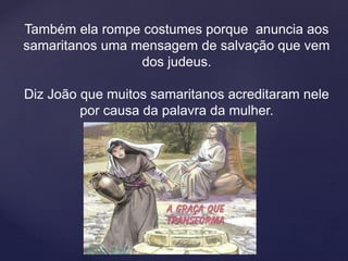 Também ela rompe costumes porque anuncia aos
samaritanos uma mensagem de salvação que vem
dos judeus.
Diz João que muitos samaritanos acreditaram nele
por causa da palavra da mulher.
 