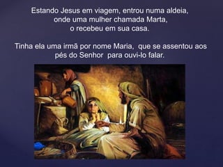 Estando Jesus em viagem, entrou numa aldeia,
onde uma mulher chamada Marta,
o recebeu em sua casa.
Tinha ela uma irmã por nome Maria, que se assentou aos
pés do Senhor para ouvi-lo falar.
.
 