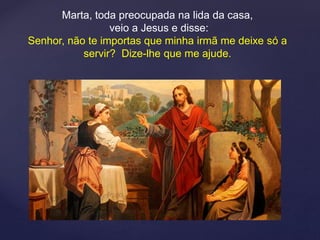 Marta, toda preocupada na lida da casa,
veio a Jesus e disse:
Senhor, não te importas que minha irmã me deixe só a
servir? Dize-lhe que me ajude.
 