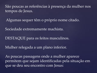 São poucas as referências à presença da mulher nos
tempos de Jesus.
Algumas sequer têm o próprio nome citado.
Sociedade extremamente machista.
DESTAQUE para os feitos masculinos.
Mulher relegada a um plano inferior.
As poucas passagens onde a mulher aparece
permitem que sejam identificadas pela situação em
que se deu seu encontro com Jesus:
 