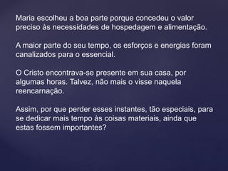 Maria escolheu a boa parte porque concedeu o valor
preciso às necessidades de hospedagem e alimentação.
A maior parte do seu tempo, os esforços e energias foram
canalizados para o essencial.
O Cristo encontrava-se presente em sua casa, por
algumas horas. Talvez, não mais o visse naquela
reencarnação.
Assim, por que perder esses instantes, tão especiais, para
se dedicar mais tempo às coisas materiais, ainda que
estas fossem importantes?
 