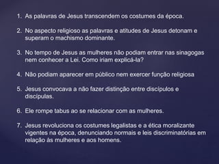 1. As palavras de Jesus transcendem os costumes da época.
2. No aspecto religioso as palavras e atitudes de Jesus detonam e
superam o machismo dominante.
3. No tempo de Jesus as mulheres não podiam entrar nas sinagogas
nem conhecer a Lei. Como iriam explicá-la?
4. Não podiam aparecer em público nem exercer função religiosa
5. Jesus convocava a não fazer distinção entre discípulos e
discípulas.
6. Ele rompe tabus ao se relacionar com as mulheres.
7. Jesus revoluciona os costumes legalistas e a ética moralizante
vigentes na época, denunciando normais e leis discriminatórias em
relação às mulheres e aos homens.
 