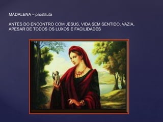 MADALENA – prostituta
ANTES DO ENCONTRO COM JESUS, VIDA SEM SENTIDO, VAZIA,
APESAR DE TODOS OS LUXOS E FACILIDADES
 