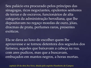 Seu palácio era procurado pelos príncipes das
sinagogas, ricos negociantes, opulentos senhores
de terras e de escravos, funcionários de alta
categoria da administração herodiana, que lhe
depositavam no regaço moedas de ouro, jóias,
dracmas de prata, perfumes raros, presentes
exóticos.
Ela se dava ao luxo de escolher quem lhe
aprouvesse e se tornou detentora dos segredos dos
fariseus, aqueles que baixavam a cabeça na rua,
com ares pudicos, mas que a buscavam,
embuçados em mantos negros, a horas mortas.
capítulo 20 da obra Boa Nova, ditada pelo espírito Humberto de Campos
 