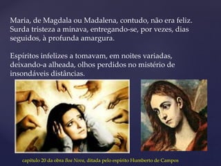 Maria, de Magdala ou Madalena, contudo, não era feliz.
Surda tristeza a minava, entregando-se, por vezes, dias
seguidos, à profunda amargura.
Espíritos infelizes a tomavam, em noites variadas,
deixando-a alheada, olhos perdidos no mistério de
insondáveis distâncias.
capítulo 20 da obra Boa Nova, ditada pelo espírito Humberto de Campos
 
