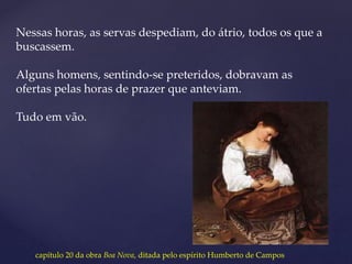 Nessas horas, as servas despediam, do átrio, todos os que a
buscassem.
Alguns homens, sentindo-se preteridos, dobravam as
ofertas pelas horas de prazer que anteviam.
Tudo em vão.
capítulo 20 da obra Boa Nova, ditada pelo espírito Humberto de Campos
 
