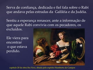 Serva de confiança, dedicada e fiel fala sobre o Rabi
que andava pelas estradas da Galiléia e da Judéia.
Sentiu a esperança renascer, ante a informação de
que aquele Rabi convivia com os pecadores, os
excluídos.
Ele viera para
encontrar
o que estava
perdido.
capítulo 20 da obra Boa Nova, ditada pelo espírito Humberto de Campos
 